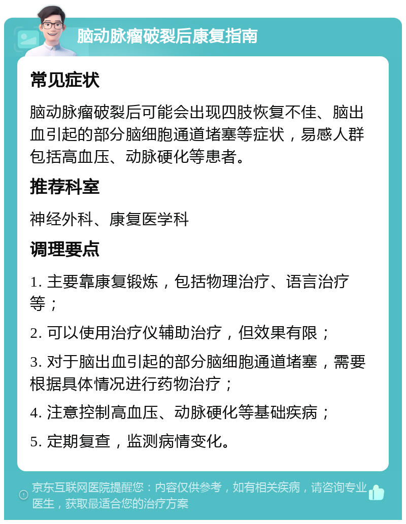 脑动脉瘤破裂后康复指南 常见症状 脑动脉瘤破裂后可能会出现四肢恢复不佳、脑出血引起的部分脑细胞通道堵塞等症状，易感人群包括高血压、动脉硬化等患者。 推荐科室 神经外科、康复医学科 调理要点 1. 主要靠康复锻炼，包括物理治疗、语言治疗等； 2. 可以使用治疗仪辅助治疗，但效果有限； 3. 对于脑出血引起的部分脑细胞通道堵塞，需要根据具体情况进行药物治疗； 4. 注意控制高血压、动脉硬化等基础疾病； 5. 定期复查，监测病情变化。