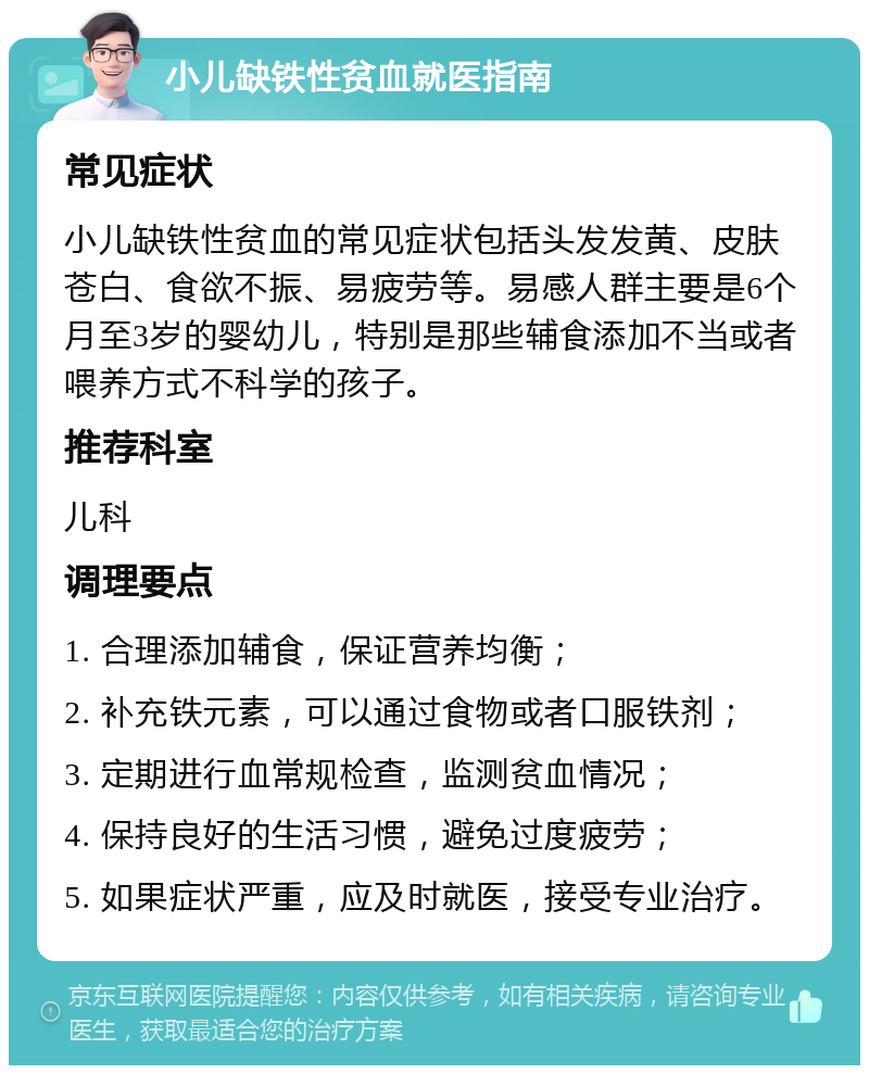 小儿缺铁性贫血就医指南 常见症状 小儿缺铁性贫血的常见症状包括头发发黄、皮肤苍白、食欲不振、易疲劳等。易感人群主要是6个月至3岁的婴幼儿，特别是那些辅食添加不当或者喂养方式不科学的孩子。 推荐科室 儿科 调理要点 1. 合理添加辅食，保证营养均衡； 2. 补充铁元素，可以通过食物或者口服铁剂； 3. 定期进行血常规检查，监测贫血情况； 4. 保持良好的生活习惯，避免过度疲劳； 5. 如果症状严重，应及时就医，接受专业治疗。