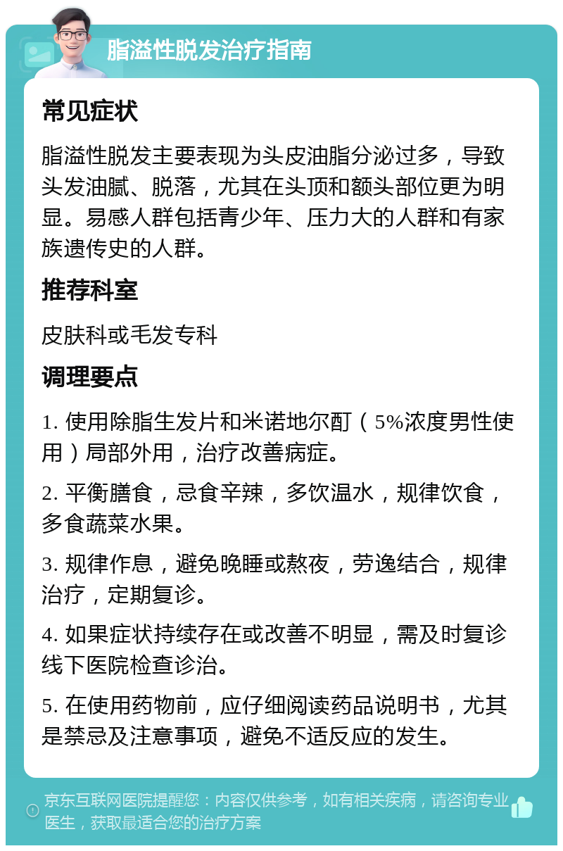 脂溢性脱发治疗指南 常见症状 脂溢性脱发主要表现为头皮油脂分泌过多，导致头发油腻、脱落，尤其在头顶和额头部位更为明显。易感人群包括青少年、压力大的人群和有家族遗传史的人群。 推荐科室 皮肤科或毛发专科 调理要点 1. 使用除脂生发片和米诺地尔酊（5%浓度男性使用）局部外用，治疗改善病症。 2. 平衡膳食，忌食辛辣，多饮温水，规律饮食，多食蔬菜水果。 3. 规律作息，避免晚睡或熬夜，劳逸结合，规律治疗，定期复诊。 4. 如果症状持续存在或改善不明显，需及时复诊线下医院检查诊治。 5. 在使用药物前，应仔细阅读药品说明书，尤其是禁忌及注意事项，避免不适反应的发生。