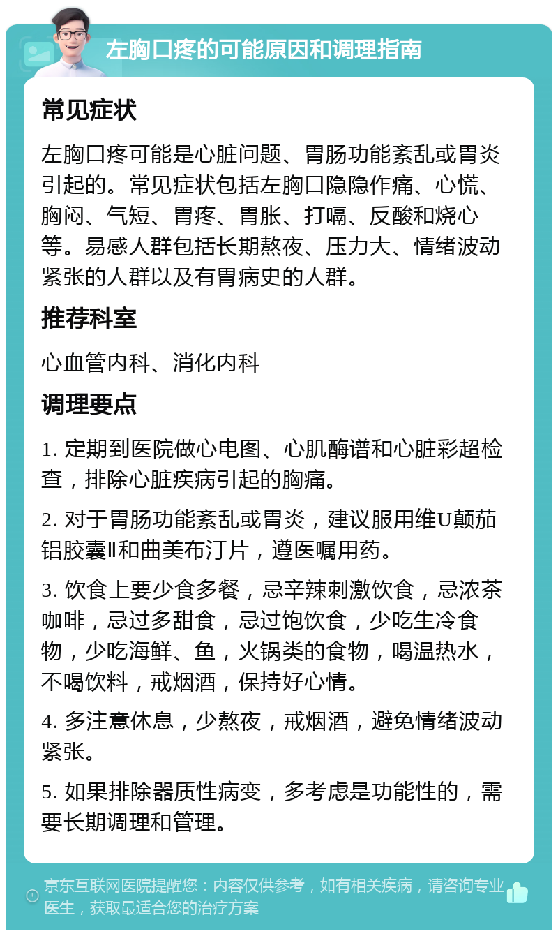 左胸口疼的可能原因和调理指南 常见症状 左胸口疼可能是心脏问题、胃肠功能紊乱或胃炎引起的。常见症状包括左胸口隐隐作痛、心慌、胸闷、气短、胃疼、胃胀、打嗝、反酸和烧心等。易感人群包括长期熬夜、压力大、情绪波动紧张的人群以及有胃病史的人群。 推荐科室 心血管内科、消化内科 调理要点 1. 定期到医院做心电图、心肌酶谱和心脏彩超检查，排除心脏疾病引起的胸痛。 2. 对于胃肠功能紊乱或胃炎，建议服用维U颠茄铝胶囊Ⅱ和曲美布汀片，遵医嘱用药。 3. 饮食上要少食多餐，忌辛辣刺激饮食，忌浓茶咖啡，忌过多甜食，忌过饱饮食，少吃生冷食物，少吃海鲜、鱼，火锅类的食物，喝温热水，不喝饮料，戒烟酒，保持好心情。 4. 多注意休息，少熬夜，戒烟酒，避免情绪波动紧张。 5. 如果排除器质性病变，多考虑是功能性的，需要长期调理和管理。