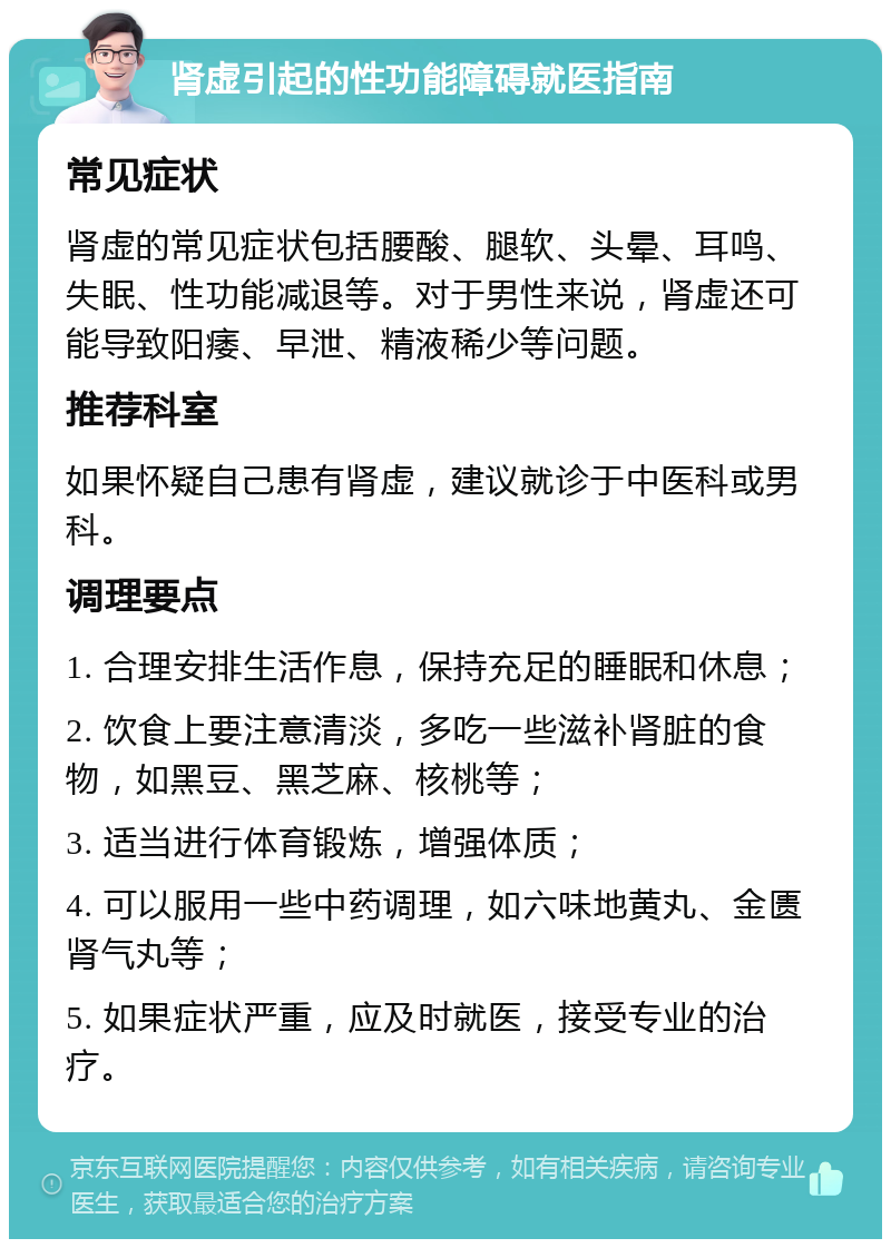 肾虚引起的性功能障碍就医指南 常见症状 肾虚的常见症状包括腰酸、腿软、头晕、耳鸣、失眠、性功能减退等。对于男性来说，肾虚还可能导致阳痿、早泄、精液稀少等问题。 推荐科室 如果怀疑自己患有肾虚，建议就诊于中医科或男科。 调理要点 1. 合理安排生活作息，保持充足的睡眠和休息； 2. 饮食上要注意清淡，多吃一些滋补肾脏的食物，如黑豆、黑芝麻、核桃等； 3. 适当进行体育锻炼，增强体质； 4. 可以服用一些中药调理，如六味地黄丸、金匮肾气丸等； 5. 如果症状严重，应及时就医，接受专业的治疗。