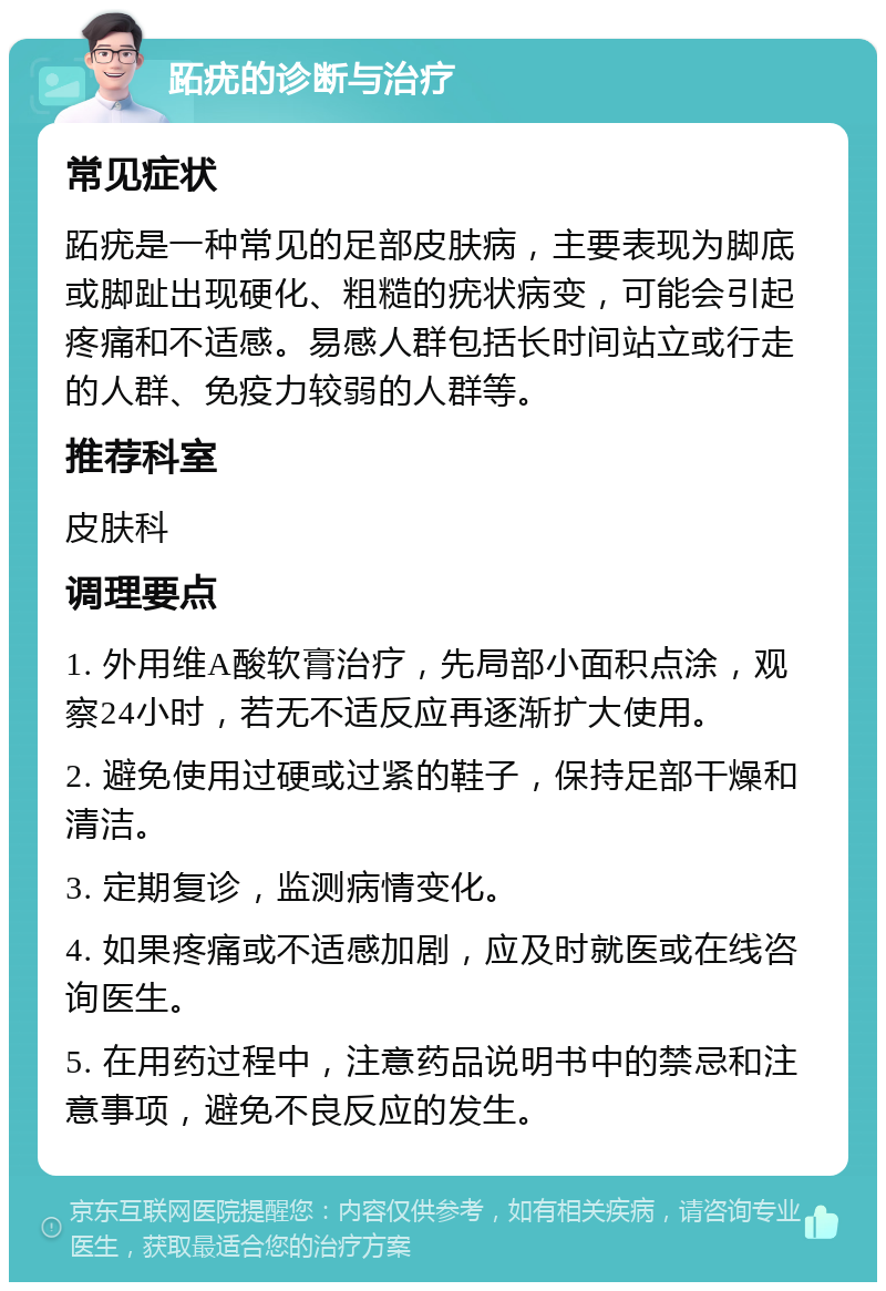 跖疣的诊断与治疗 常见症状 跖疣是一种常见的足部皮肤病，主要表现为脚底或脚趾出现硬化、粗糙的疣状病变，可能会引起疼痛和不适感。易感人群包括长时间站立或行走的人群、免疫力较弱的人群等。 推荐科室 皮肤科 调理要点 1. 外用维A酸软膏治疗，先局部小面积点涂，观察24小时，若无不适反应再逐渐扩大使用。 2. 避免使用过硬或过紧的鞋子，保持足部干燥和清洁。 3. 定期复诊，监测病情变化。 4. 如果疼痛或不适感加剧，应及时就医或在线咨询医生。 5. 在用药过程中，注意药品说明书中的禁忌和注意事项，避免不良反应的发生。