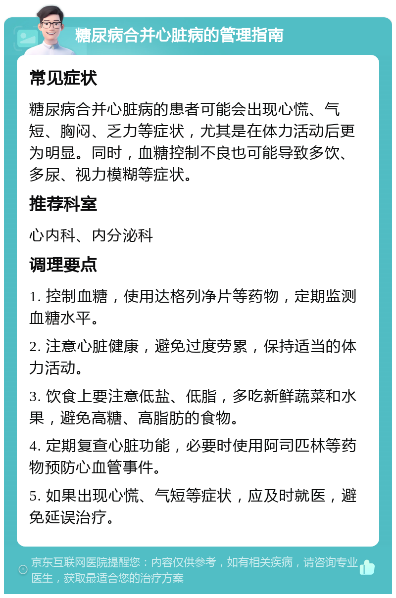 糖尿病合并心脏病的管理指南 常见症状 糖尿病合并心脏病的患者可能会出现心慌、气短、胸闷、乏力等症状，尤其是在体力活动后更为明显。同时，血糖控制不良也可能导致多饮、多尿、视力模糊等症状。 推荐科室 心内科、内分泌科 调理要点 1. 控制血糖，使用达格列净片等药物，定期监测血糖水平。 2. 注意心脏健康，避免过度劳累，保持适当的体力活动。 3. 饮食上要注意低盐、低脂，多吃新鲜蔬菜和水果，避免高糖、高脂肪的食物。 4. 定期复查心脏功能，必要时使用阿司匹林等药物预防心血管事件。 5. 如果出现心慌、气短等症状，应及时就医，避免延误治疗。