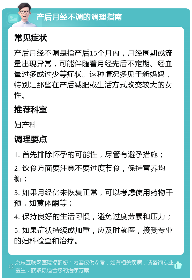 产后月经不调的调理指南 常见症状 产后月经不调是指产后15个月内，月经周期或流量出现异常，可能伴随着月经先后不定期、经血量过多或过少等症状。这种情况多见于新妈妈，特别是那些在产后减肥或生活方式改变较大的女性。 推荐科室 妇产科 调理要点 1. 首先排除怀孕的可能性，尽管有避孕措施； 2. 饮食方面要注意不要过度节食，保持营养均衡； 3. 如果月经仍未恢复正常，可以考虑使用药物干预，如黄体酮等； 4. 保持良好的生活习惯，避免过度劳累和压力； 5. 如果症状持续或加重，应及时就医，接受专业的妇科检查和治疗。