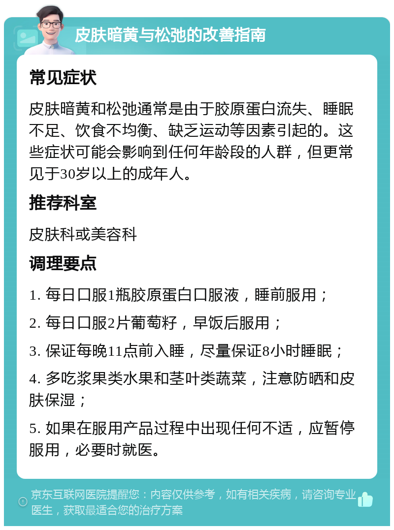 皮肤暗黄与松弛的改善指南 常见症状 皮肤暗黄和松弛通常是由于胶原蛋白流失、睡眠不足、饮食不均衡、缺乏运动等因素引起的。这些症状可能会影响到任何年龄段的人群，但更常见于30岁以上的成年人。 推荐科室 皮肤科或美容科 调理要点 1. 每日口服1瓶胶原蛋白口服液，睡前服用； 2. 每日口服2片葡萄籽，早饭后服用； 3. 保证每晚11点前入睡，尽量保证8小时睡眠； 4. 多吃浆果类水果和茎叶类蔬菜，注意防晒和皮肤保湿； 5. 如果在服用产品过程中出现任何不适，应暂停服用，必要时就医。