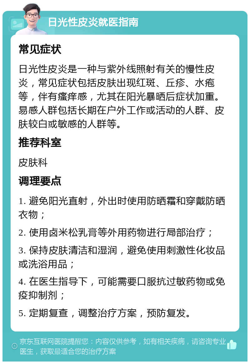 日光性皮炎就医指南 常见症状 日光性皮炎是一种与紫外线照射有关的慢性皮炎，常见症状包括皮肤出现红斑、丘疹、水疱等，伴有瘙痒感，尤其在阳光暴晒后症状加重。易感人群包括长期在户外工作或活动的人群、皮肤较白或敏感的人群等。 推荐科室 皮肤科 调理要点 1. 避免阳光直射，外出时使用防晒霜和穿戴防晒衣物； 2. 使用卤米松乳膏等外用药物进行局部治疗； 3. 保持皮肤清洁和湿润，避免使用刺激性化妆品或洗浴用品； 4. 在医生指导下，可能需要口服抗过敏药物或免疫抑制剂； 5. 定期复查，调整治疗方案，预防复发。