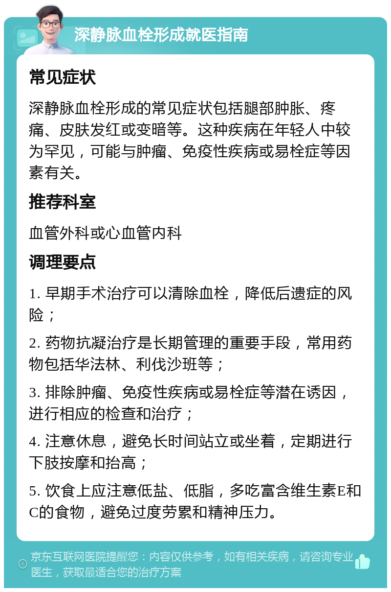 深静脉血栓形成就医指南 常见症状 深静脉血栓形成的常见症状包括腿部肿胀、疼痛、皮肤发红或变暗等。这种疾病在年轻人中较为罕见，可能与肿瘤、免疫性疾病或易栓症等因素有关。 推荐科室 血管外科或心血管内科 调理要点 1. 早期手术治疗可以清除血栓，降低后遗症的风险； 2. 药物抗凝治疗是长期管理的重要手段，常用药物包括华法林、利伐沙班等； 3. 排除肿瘤、免疫性疾病或易栓症等潜在诱因，进行相应的检查和治疗； 4. 注意休息，避免长时间站立或坐着，定期进行下肢按摩和抬高； 5. 饮食上应注意低盐、低脂，多吃富含维生素E和C的食物，避免过度劳累和精神压力。