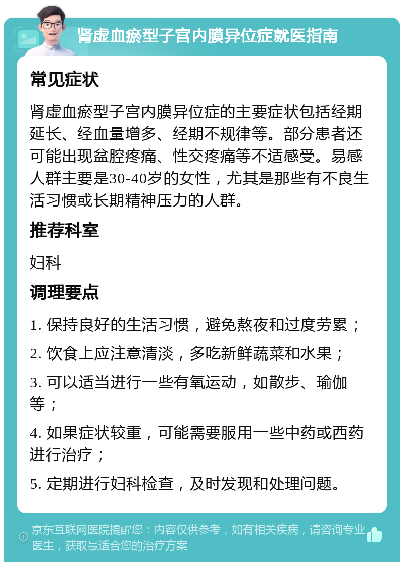 肾虚血瘀型子宫内膜异位症就医指南 常见症状 肾虚血瘀型子宫内膜异位症的主要症状包括经期延长、经血量增多、经期不规律等。部分患者还可能出现盆腔疼痛、性交疼痛等不适感受。易感人群主要是30-40岁的女性，尤其是那些有不良生活习惯或长期精神压力的人群。 推荐科室 妇科 调理要点 1. 保持良好的生活习惯，避免熬夜和过度劳累； 2. 饮食上应注意清淡，多吃新鲜蔬菜和水果； 3. 可以适当进行一些有氧运动，如散步、瑜伽等； 4. 如果症状较重，可能需要服用一些中药或西药进行治疗； 5. 定期进行妇科检查，及时发现和处理问题。