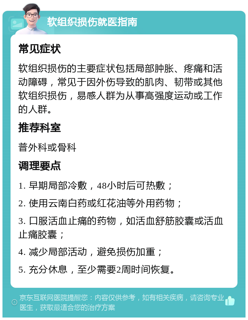 软组织损伤就医指南 常见症状 软组织损伤的主要症状包括局部肿胀、疼痛和活动障碍，常见于因外伤导致的肌肉、韧带或其他软组织损伤，易感人群为从事高强度运动或工作的人群。 推荐科室 普外科或骨科 调理要点 1. 早期局部冷敷，48小时后可热敷； 2. 使用云南白药或红花油等外用药物； 3. 口服活血止痛的药物，如活血舒筋胶囊或活血止痛胶囊； 4. 减少局部活动，避免损伤加重； 5. 充分休息，至少需要2周时间恢复。