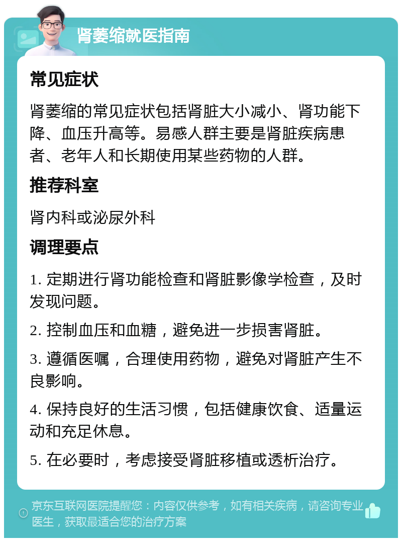 肾萎缩就医指南 常见症状 肾萎缩的常见症状包括肾脏大小减小、肾功能下降、血压升高等。易感人群主要是肾脏疾病患者、老年人和长期使用某些药物的人群。 推荐科室 肾内科或泌尿外科 调理要点 1. 定期进行肾功能检查和肾脏影像学检查，及时发现问题。 2. 控制血压和血糖，避免进一步损害肾脏。 3. 遵循医嘱，合理使用药物，避免对肾脏产生不良影响。 4. 保持良好的生活习惯，包括健康饮食、适量运动和充足休息。 5. 在必要时，考虑接受肾脏移植或透析治疗。