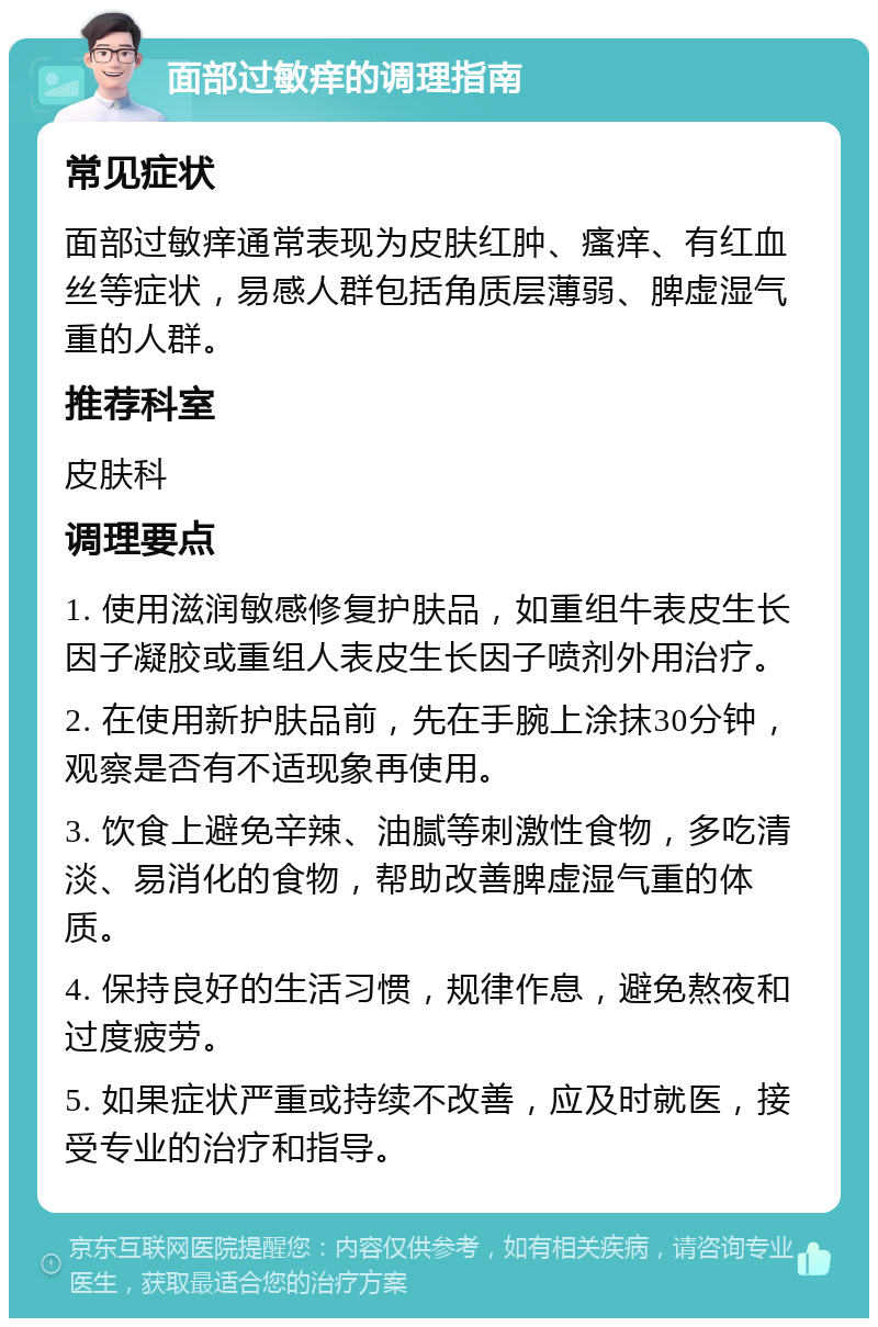 面部过敏痒的调理指南 常见症状 面部过敏痒通常表现为皮肤红肿、瘙痒、有红血丝等症状，易感人群包括角质层薄弱、脾虚湿气重的人群。 推荐科室 皮肤科 调理要点 1. 使用滋润敏感修复护肤品，如重组牛表皮生长因子凝胶或重组人表皮生长因子喷剂外用治疗。 2. 在使用新护肤品前，先在手腕上涂抹30分钟，观察是否有不适现象再使用。 3. 饮食上避免辛辣、油腻等刺激性食物，多吃清淡、易消化的食物，帮助改善脾虚湿气重的体质。 4. 保持良好的生活习惯，规律作息，避免熬夜和过度疲劳。 5. 如果症状严重或持续不改善，应及时就医，接受专业的治疗和指导。