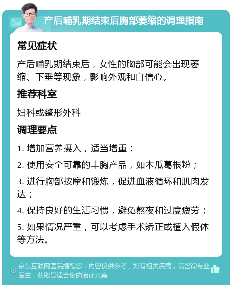 产后哺乳期结束后胸部萎缩的调理指南 常见症状 产后哺乳期结束后，女性的胸部可能会出现萎缩、下垂等现象，影响外观和自信心。 推荐科室 妇科或整形外科 调理要点 1. 增加营养摄入，适当增重； 2. 使用安全可靠的丰胸产品，如木瓜葛根粉； 3. 进行胸部按摩和锻炼，促进血液循环和肌肉发达； 4. 保持良好的生活习惯，避免熬夜和过度疲劳； 5. 如果情况严重，可以考虑手术矫正或植入假体等方法。