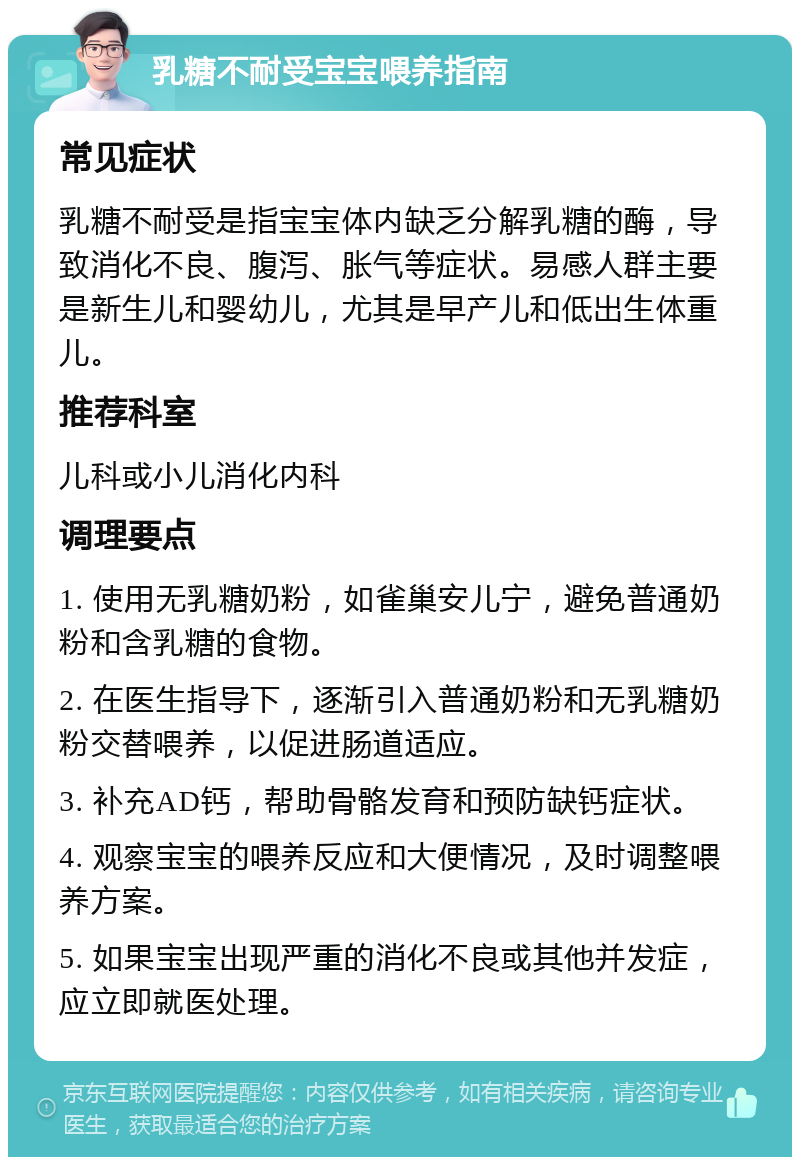 乳糖不耐受宝宝喂养指南 常见症状 乳糖不耐受是指宝宝体内缺乏分解乳糖的酶，导致消化不良、腹泻、胀气等症状。易感人群主要是新生儿和婴幼儿，尤其是早产儿和低出生体重儿。 推荐科室 儿科或小儿消化内科 调理要点 1. 使用无乳糖奶粉，如雀巢安儿宁，避免普通奶粉和含乳糖的食物。 2. 在医生指导下，逐渐引入普通奶粉和无乳糖奶粉交替喂养，以促进肠道适应。 3. 补充AD钙，帮助骨骼发育和预防缺钙症状。 4. 观察宝宝的喂养反应和大便情况，及时调整喂养方案。 5. 如果宝宝出现严重的消化不良或其他并发症，应立即就医处理。