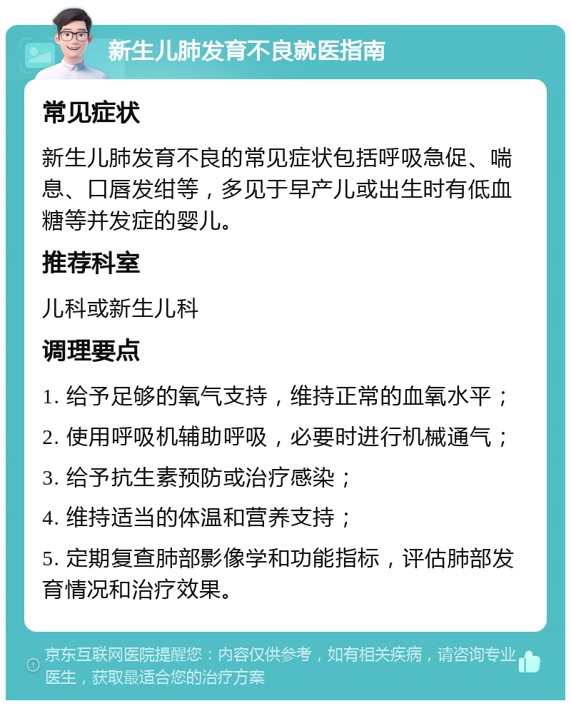 新生儿肺发育不良就医指南 常见症状 新生儿肺发育不良的常见症状包括呼吸急促、喘息、口唇发绀等，多见于早产儿或出生时有低血糖等并发症的婴儿。 推荐科室 儿科或新生儿科 调理要点 1. 给予足够的氧气支持，维持正常的血氧水平； 2. 使用呼吸机辅助呼吸，必要时进行机械通气； 3. 给予抗生素预防或治疗感染； 4. 维持适当的体温和营养支持； 5. 定期复查肺部影像学和功能指标，评估肺部发育情况和治疗效果。