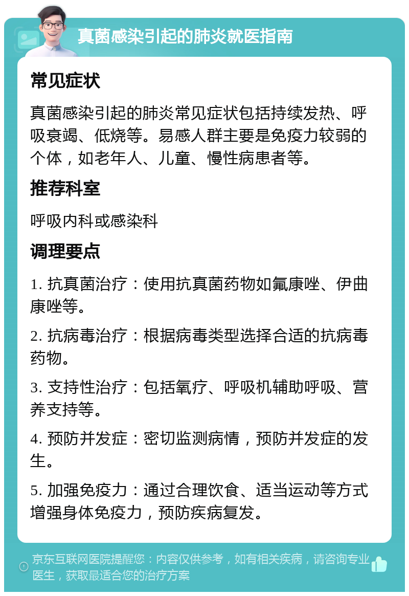 真菌感染引起的肺炎就医指南 常见症状 真菌感染引起的肺炎常见症状包括持续发热、呼吸衰竭、低烧等。易感人群主要是免疫力较弱的个体，如老年人、儿童、慢性病患者等。 推荐科室 呼吸内科或感染科 调理要点 1. 抗真菌治疗：使用抗真菌药物如氟康唑、伊曲康唑等。 2. 抗病毒治疗：根据病毒类型选择合适的抗病毒药物。 3. 支持性治疗：包括氧疗、呼吸机辅助呼吸、营养支持等。 4. 预防并发症：密切监测病情，预防并发症的发生。 5. 加强免疫力：通过合理饮食、适当运动等方式增强身体免疫力，预防疾病复发。