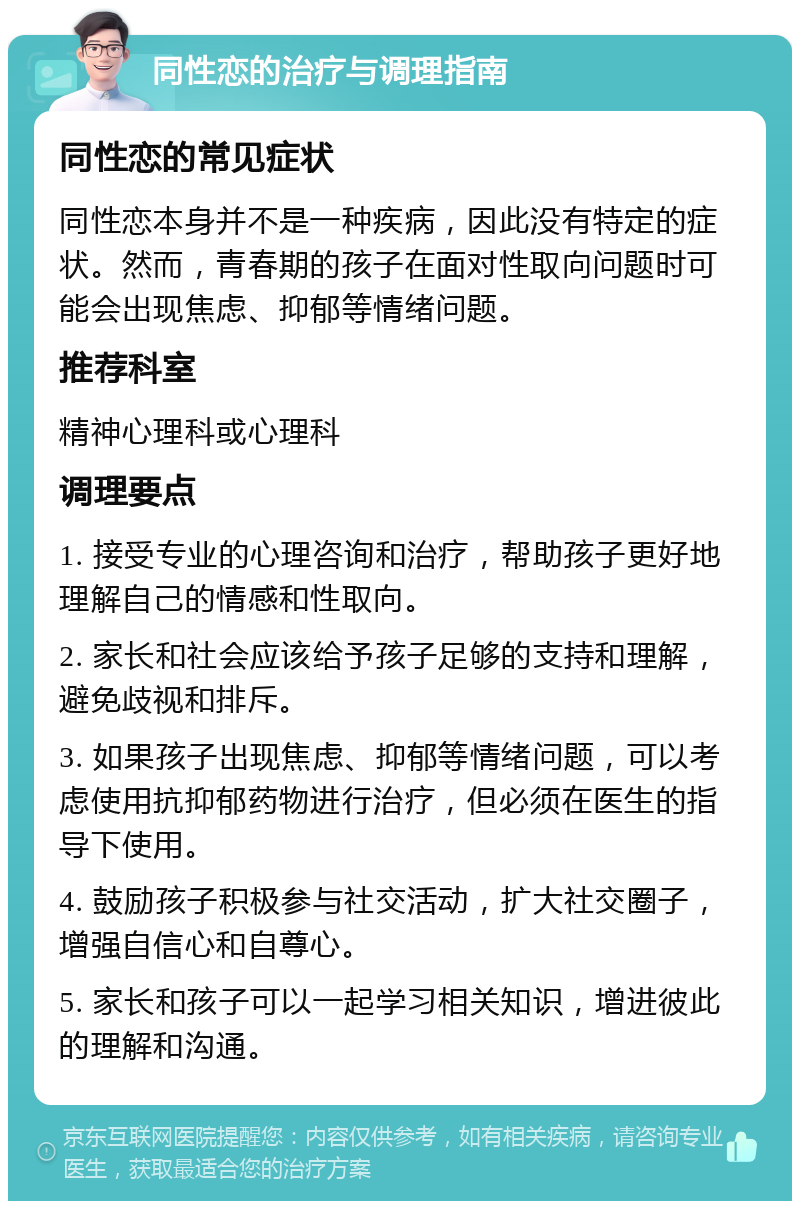 同性恋的治疗与调理指南 同性恋的常见症状 同性恋本身并不是一种疾病，因此没有特定的症状。然而，青春期的孩子在面对性取向问题时可能会出现焦虑、抑郁等情绪问题。 推荐科室 精神心理科或心理科 调理要点 1. 接受专业的心理咨询和治疗，帮助孩子更好地理解自己的情感和性取向。 2. 家长和社会应该给予孩子足够的支持和理解，避免歧视和排斥。 3. 如果孩子出现焦虑、抑郁等情绪问题，可以考虑使用抗抑郁药物进行治疗，但必须在医生的指导下使用。 4. 鼓励孩子积极参与社交活动，扩大社交圈子，增强自信心和自尊心。 5. 家长和孩子可以一起学习相关知识，增进彼此的理解和沟通。