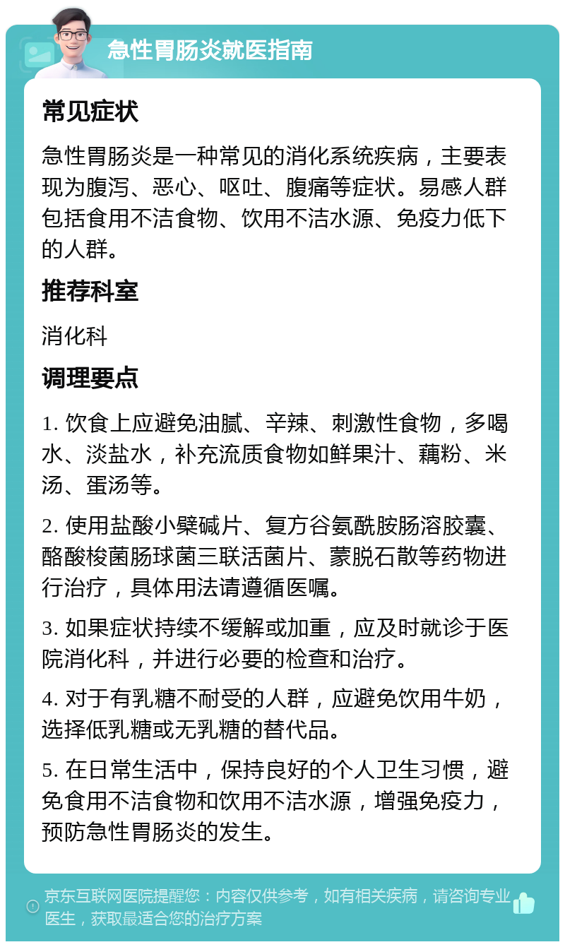 急性胃肠炎就医指南 常见症状 急性胃肠炎是一种常见的消化系统疾病，主要表现为腹泻、恶心、呕吐、腹痛等症状。易感人群包括食用不洁食物、饮用不洁水源、免疫力低下的人群。 推荐科室 消化科 调理要点 1. 饮食上应避免油腻、辛辣、刺激性食物，多喝水、淡盐水，补充流质食物如鲜果汁、藕粉、米汤、蛋汤等。 2. 使用盐酸小檗碱片、复方谷氨酰胺肠溶胶囊、酪酸梭菌肠球菌三联活菌片、蒙脱石散等药物进行治疗，具体用法请遵循医嘱。 3. 如果症状持续不缓解或加重，应及时就诊于医院消化科，并进行必要的检查和治疗。 4. 对于有乳糖不耐受的人群，应避免饮用牛奶，选择低乳糖或无乳糖的替代品。 5. 在日常生活中，保持良好的个人卫生习惯，避免食用不洁食物和饮用不洁水源，增强免疫力，预防急性胃肠炎的发生。