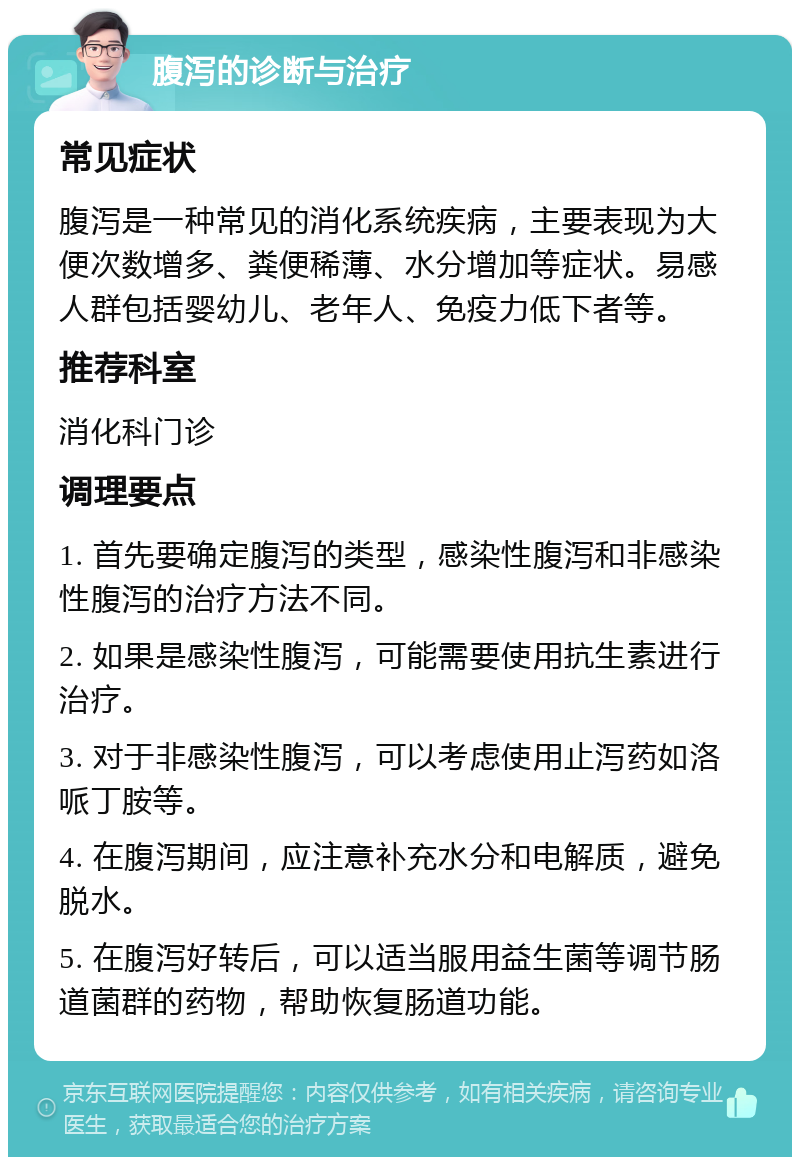 腹泻的诊断与治疗 常见症状 腹泻是一种常见的消化系统疾病，主要表现为大便次数增多、粪便稀薄、水分增加等症状。易感人群包括婴幼儿、老年人、免疫力低下者等。 推荐科室 消化科门诊 调理要点 1. 首先要确定腹泻的类型，感染性腹泻和非感染性腹泻的治疗方法不同。 2. 如果是感染性腹泻，可能需要使用抗生素进行治疗。 3. 对于非感染性腹泻，可以考虑使用止泻药如洛哌丁胺等。 4. 在腹泻期间，应注意补充水分和电解质，避免脱水。 5. 在腹泻好转后，可以适当服用益生菌等调节肠道菌群的药物，帮助恢复肠道功能。