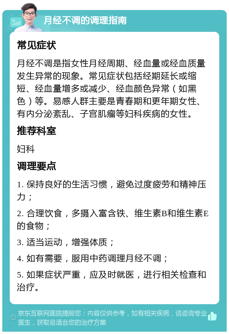 月经不调的调理指南 常见症状 月经不调是指女性月经周期、经血量或经血质量发生异常的现象。常见症状包括经期延长或缩短、经血量增多或减少、经血颜色异常（如黑色）等。易感人群主要是青春期和更年期女性、有内分泌紊乱、子宫肌瘤等妇科疾病的女性。 推荐科室 妇科 调理要点 1. 保持良好的生活习惯，避免过度疲劳和精神压力； 2. 合理饮食，多摄入富含铁、维生素B和维生素E的食物； 3. 适当运动，增强体质； 4. 如有需要，服用中药调理月经不调； 5. 如果症状严重，应及时就医，进行相关检查和治疗。