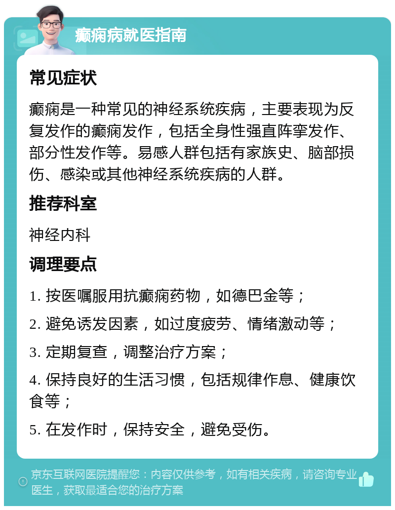 癫痫病就医指南 常见症状 癫痫是一种常见的神经系统疾病，主要表现为反复发作的癫痫发作，包括全身性强直阵挛发作、部分性发作等。易感人群包括有家族史、脑部损伤、感染或其他神经系统疾病的人群。 推荐科室 神经内科 调理要点 1. 按医嘱服用抗癫痫药物，如德巴金等； 2. 避免诱发因素，如过度疲劳、情绪激动等； 3. 定期复查，调整治疗方案； 4. 保持良好的生活习惯，包括规律作息、健康饮食等； 5. 在发作时，保持安全，避免受伤。