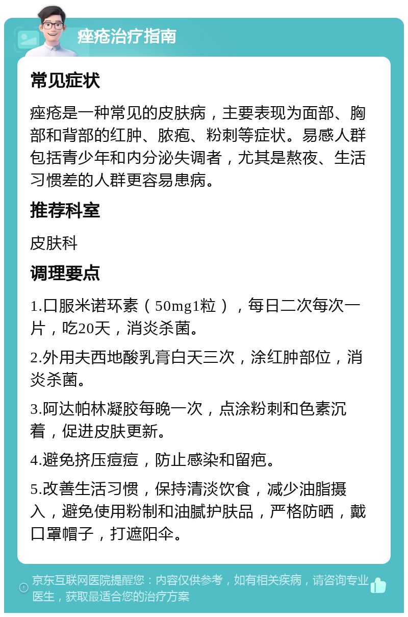 痤疮治疗指南 常见症状 痤疮是一种常见的皮肤病，主要表现为面部、胸部和背部的红肿、脓疱、粉刺等症状。易感人群包括青少年和内分泌失调者，尤其是熬夜、生活习惯差的人群更容易患病。 推荐科室 皮肤科 调理要点 1.口服米诺环素（50mg1粒），每日二次每次一片，吃20天，消炎杀菌。 2.外用夫西地酸乳膏白天三次，涂红肿部位，消炎杀菌。 3.阿达帕林凝胶每晚一次，点涂粉刺和色素沉着，促进皮肤更新。 4.避免挤压痘痘，防止感染和留疤。 5.改善生活习惯，保持清淡饮食，减少油脂摄入，避免使用粉制和油腻护肤品，严格防晒，戴口罩帽子，打遮阳伞。