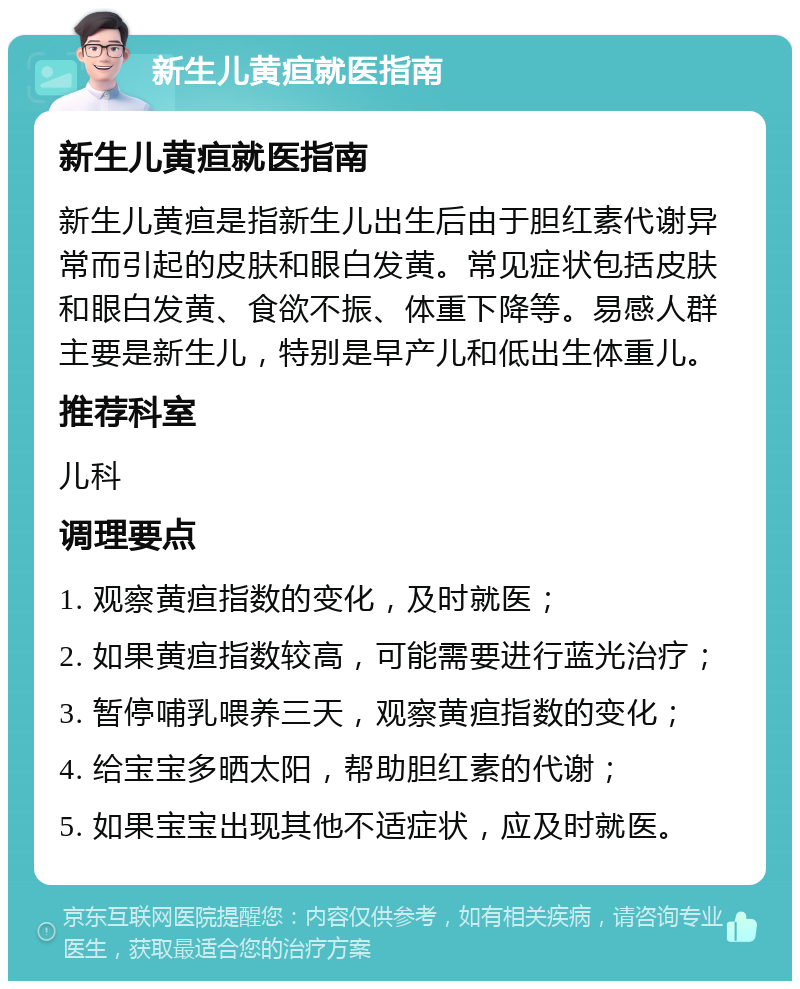 新生儿黄疸就医指南 新生儿黄疸就医指南 新生儿黄疸是指新生儿出生后由于胆红素代谢异常而引起的皮肤和眼白发黄。常见症状包括皮肤和眼白发黄、食欲不振、体重下降等。易感人群主要是新生儿，特别是早产儿和低出生体重儿。 推荐科室 儿科 调理要点 1. 观察黄疸指数的变化，及时就医； 2. 如果黄疸指数较高，可能需要进行蓝光治疗； 3. 暂停哺乳喂养三天，观察黄疸指数的变化； 4. 给宝宝多晒太阳，帮助胆红素的代谢； 5. 如果宝宝出现其他不适症状，应及时就医。