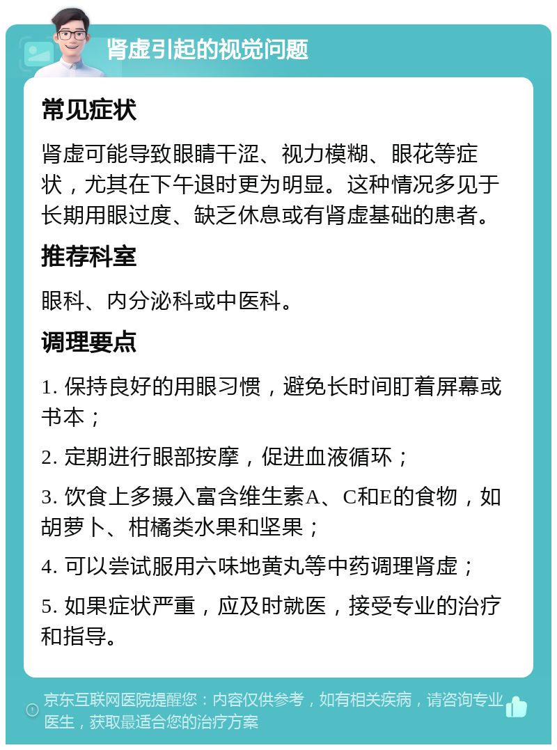 肾虚引起的视觉问题 常见症状 肾虚可能导致眼睛干涩、视力模糊、眼花等症状，尤其在下午退时更为明显。这种情况多见于长期用眼过度、缺乏休息或有肾虚基础的患者。 推荐科室 眼科、内分泌科或中医科。 调理要点 1. 保持良好的用眼习惯，避免长时间盯着屏幕或书本； 2. 定期进行眼部按摩，促进血液循环； 3. 饮食上多摄入富含维生素A、C和E的食物，如胡萝卜、柑橘类水果和坚果； 4. 可以尝试服用六味地黄丸等中药调理肾虚； 5. 如果症状严重，应及时就医，接受专业的治疗和指导。