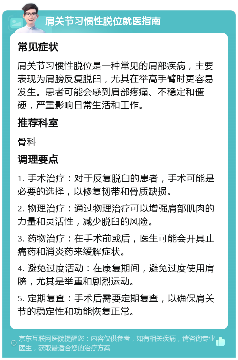 肩关节习惯性脱位就医指南 常见症状 肩关节习惯性脱位是一种常见的肩部疾病，主要表现为肩膀反复脱臼，尤其在举高手臂时更容易发生。患者可能会感到肩部疼痛、不稳定和僵硬，严重影响日常生活和工作。 推荐科室 骨科 调理要点 1. 手术治疗：对于反复脱臼的患者，手术可能是必要的选择，以修复韧带和骨质缺损。 2. 物理治疗：通过物理治疗可以增强肩部肌肉的力量和灵活性，减少脱臼的风险。 3. 药物治疗：在手术前或后，医生可能会开具止痛药和消炎药来缓解症状。 4. 避免过度活动：在康复期间，避免过度使用肩膀，尤其是举重和剧烈运动。 5. 定期复查：手术后需要定期复查，以确保肩关节的稳定性和功能恢复正常。