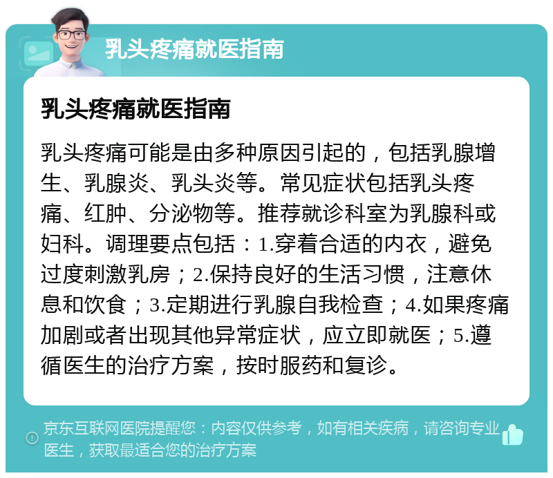 乳头疼痛就医指南 乳头疼痛就医指南 乳头疼痛可能是由多种原因引起的，包括乳腺增生、乳腺炎、乳头炎等。常见症状包括乳头疼痛、红肿、分泌物等。推荐就诊科室为乳腺科或妇科。调理要点包括：1.穿着合适的内衣，避免过度刺激乳房；2.保持良好的生活习惯，注意休息和饮食；3.定期进行乳腺自我检查；4.如果疼痛加剧或者出现其他异常症状，应立即就医；5.遵循医生的治疗方案，按时服药和复诊。