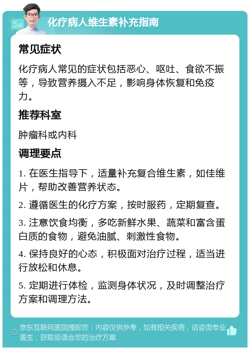 化疗病人维生素补充指南 常见症状 化疗病人常见的症状包括恶心、呕吐、食欲不振等，导致营养摄入不足，影响身体恢复和免疫力。 推荐科室 肿瘤科或内科 调理要点 1. 在医生指导下，适量补充复合维生素，如佳维片，帮助改善营养状态。 2. 遵循医生的化疗方案，按时服药，定期复查。 3. 注意饮食均衡，多吃新鲜水果、蔬菜和富含蛋白质的食物，避免油腻、刺激性食物。 4. 保持良好的心态，积极面对治疗过程，适当进行放松和休息。 5. 定期进行体检，监测身体状况，及时调整治疗方案和调理方法。