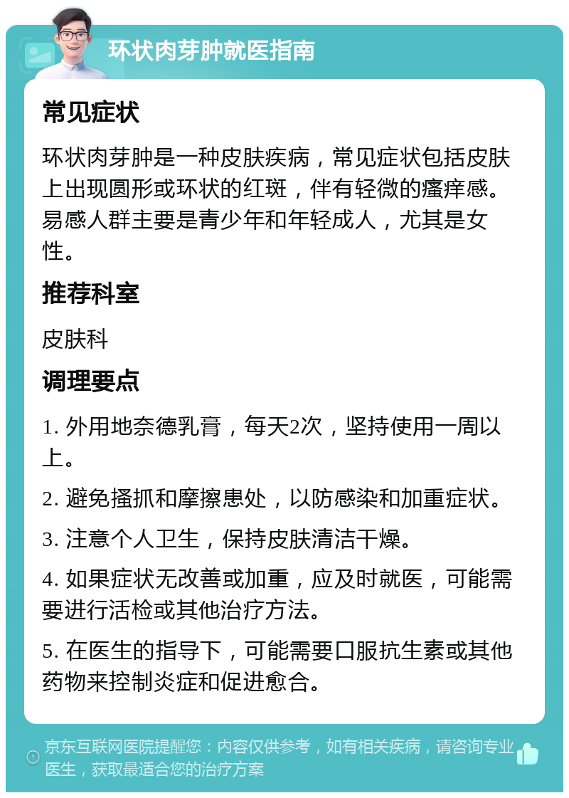 环状肉芽肿就医指南 常见症状 环状肉芽肿是一种皮肤疾病，常见症状包括皮肤上出现圆形或环状的红斑，伴有轻微的瘙痒感。易感人群主要是青少年和年轻成人，尤其是女性。 推荐科室 皮肤科 调理要点 1. 外用地奈德乳膏，每天2次，坚持使用一周以上。 2. 避免搔抓和摩擦患处，以防感染和加重症状。 3. 注意个人卫生，保持皮肤清洁干燥。 4. 如果症状无改善或加重，应及时就医，可能需要进行活检或其他治疗方法。 5. 在医生的指导下，可能需要口服抗生素或其他药物来控制炎症和促进愈合。