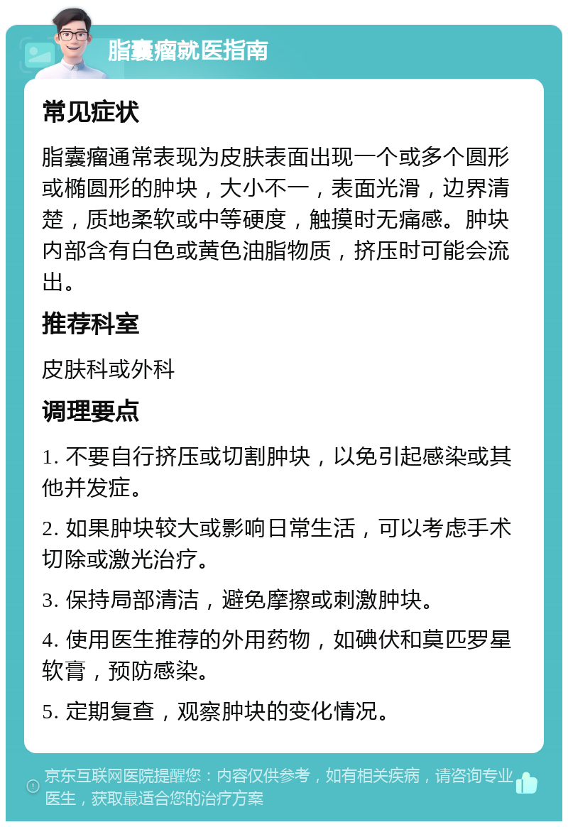 脂囊瘤就医指南 常见症状 脂囊瘤通常表现为皮肤表面出现一个或多个圆形或椭圆形的肿块，大小不一，表面光滑，边界清楚，质地柔软或中等硬度，触摸时无痛感。肿块内部含有白色或黄色油脂物质，挤压时可能会流出。 推荐科室 皮肤科或外科 调理要点 1. 不要自行挤压或切割肿块，以免引起感染或其他并发症。 2. 如果肿块较大或影响日常生活，可以考虑手术切除或激光治疗。 3. 保持局部清洁，避免摩擦或刺激肿块。 4. 使用医生推荐的外用药物，如碘伏和莫匹罗星软膏，预防感染。 5. 定期复查，观察肿块的变化情况。