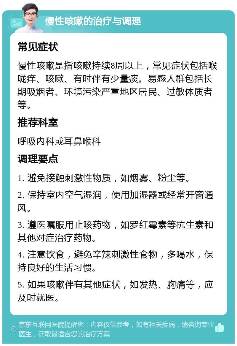 慢性咳嗽的治疗与调理 常见症状 慢性咳嗽是指咳嗽持续8周以上，常见症状包括喉咙痒、咳嗽、有时伴有少量痰。易感人群包括长期吸烟者、环境污染严重地区居民、过敏体质者等。 推荐科室 呼吸内科或耳鼻喉科 调理要点 1. 避免接触刺激性物质，如烟雾、粉尘等。 2. 保持室内空气湿润，使用加湿器或经常开窗通风。 3. 遵医嘱服用止咳药物，如罗红霉素等抗生素和其他对症治疗药物。 4. 注意饮食，避免辛辣刺激性食物，多喝水，保持良好的生活习惯。 5. 如果咳嗽伴有其他症状，如发热、胸痛等，应及时就医。