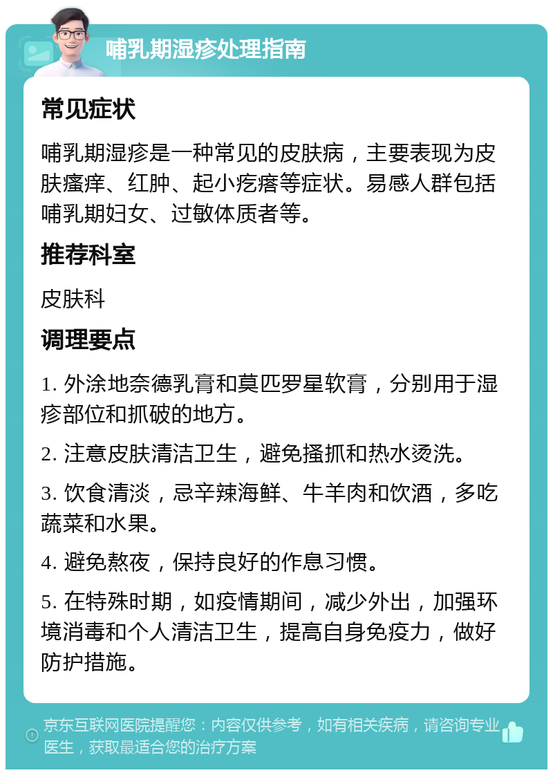 哺乳期湿疹处理指南 常见症状 哺乳期湿疹是一种常见的皮肤病，主要表现为皮肤瘙痒、红肿、起小疙瘩等症状。易感人群包括哺乳期妇女、过敏体质者等。 推荐科室 皮肤科 调理要点 1. 外涂地奈德乳膏和莫匹罗星软膏，分别用于湿疹部位和抓破的地方。 2. 注意皮肤清洁卫生，避免搔抓和热水烫洗。 3. 饮食清淡，忌辛辣海鲜、牛羊肉和饮酒，多吃蔬菜和水果。 4. 避免熬夜，保持良好的作息习惯。 5. 在特殊时期，如疫情期间，减少外出，加强环境消毒和个人清洁卫生，提高自身免疫力，做好防护措施。