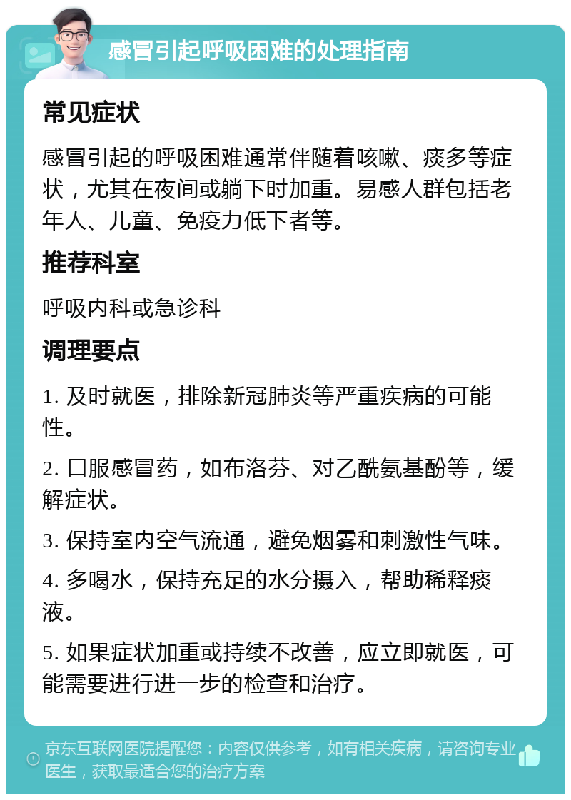 感冒引起呼吸困难的处理指南 常见症状 感冒引起的呼吸困难通常伴随着咳嗽、痰多等症状，尤其在夜间或躺下时加重。易感人群包括老年人、儿童、免疫力低下者等。 推荐科室 呼吸内科或急诊科 调理要点 1. 及时就医，排除新冠肺炎等严重疾病的可能性。 2. 口服感冒药，如布洛芬、对乙酰氨基酚等，缓解症状。 3. 保持室内空气流通，避免烟雾和刺激性气味。 4. 多喝水，保持充足的水分摄入，帮助稀释痰液。 5. 如果症状加重或持续不改善，应立即就医，可能需要进行进一步的检查和治疗。