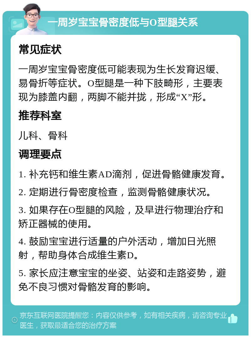 一周岁宝宝骨密度低与O型腿关系 常见症状 一周岁宝宝骨密度低可能表现为生长发育迟缓、易骨折等症状。O型腿是一种下肢畸形，主要表现为膝盖内翻，两脚不能并拢，形成“X”形。 推荐科室 儿科、骨科 调理要点 1. 补充钙和维生素AD滴剂，促进骨骼健康发育。 2. 定期进行骨密度检查，监测骨骼健康状况。 3. 如果存在O型腿的风险，及早进行物理治疗和矫正器械的使用。 4. 鼓励宝宝进行适量的户外活动，增加日光照射，帮助身体合成维生素D。 5. 家长应注意宝宝的坐姿、站姿和走路姿势，避免不良习惯对骨骼发育的影响。