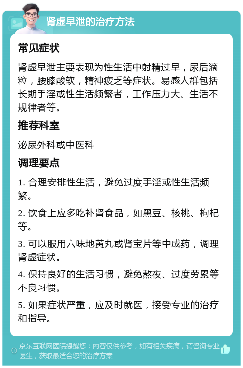 肾虚早泄的治疗方法 常见症状 肾虚早泄主要表现为性生活中射精过早，尿后滴粒，腰膝酸软，精神疲乏等症状。易感人群包括长期手淫或性生活频繁者，工作压力大、生活不规律者等。 推荐科室 泌尿外科或中医科 调理要点 1. 合理安排性生活，避免过度手淫或性生活频繁。 2. 饮食上应多吃补肾食品，如黑豆、核桃、枸杞等。 3. 可以服用六味地黄丸或肾宝片等中成药，调理肾虚症状。 4. 保持良好的生活习惯，避免熬夜、过度劳累等不良习惯。 5. 如果症状严重，应及时就医，接受专业的治疗和指导。