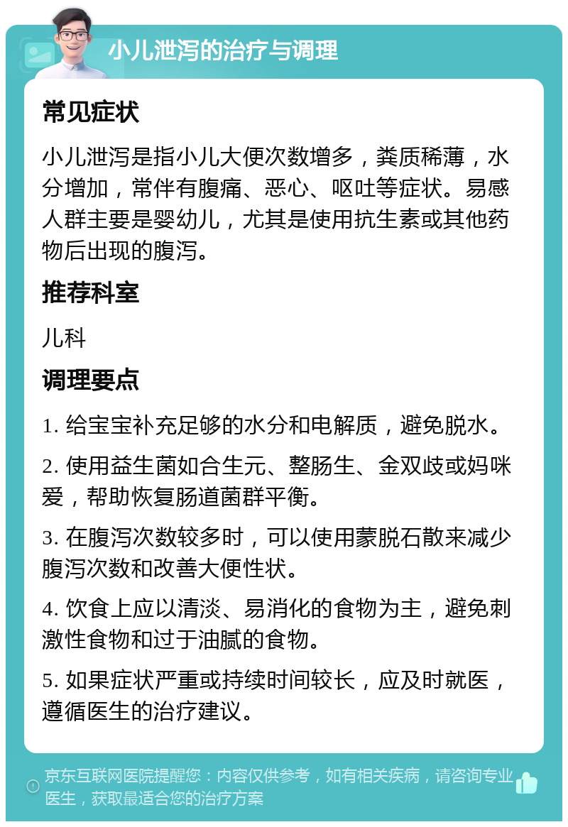 小儿泄泻的治疗与调理 常见症状 小儿泄泻是指小儿大便次数增多，粪质稀薄，水分增加，常伴有腹痛、恶心、呕吐等症状。易感人群主要是婴幼儿，尤其是使用抗生素或其他药物后出现的腹泻。 推荐科室 儿科 调理要点 1. 给宝宝补充足够的水分和电解质，避免脱水。 2. 使用益生菌如合生元、整肠生、金双歧或妈咪爱，帮助恢复肠道菌群平衡。 3. 在腹泻次数较多时，可以使用蒙脱石散来减少腹泻次数和改善大便性状。 4. 饮食上应以清淡、易消化的食物为主，避免刺激性食物和过于油腻的食物。 5. 如果症状严重或持续时间较长，应及时就医，遵循医生的治疗建议。