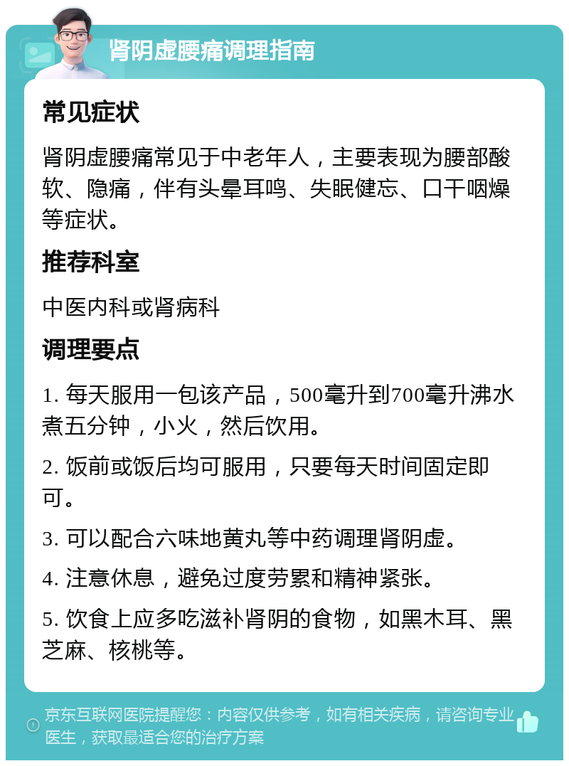 肾阴虚腰痛调理指南 常见症状 肾阴虚腰痛常见于中老年人，主要表现为腰部酸软、隐痛，伴有头晕耳鸣、失眠健忘、口干咽燥等症状。 推荐科室 中医内科或肾病科 调理要点 1. 每天服用一包该产品，500毫升到700毫升沸水煮五分钟，小火，然后饮用。 2. 饭前或饭后均可服用，只要每天时间固定即可。 3. 可以配合六味地黄丸等中药调理肾阴虚。 4. 注意休息，避免过度劳累和精神紧张。 5. 饮食上应多吃滋补肾阴的食物，如黑木耳、黑芝麻、核桃等。