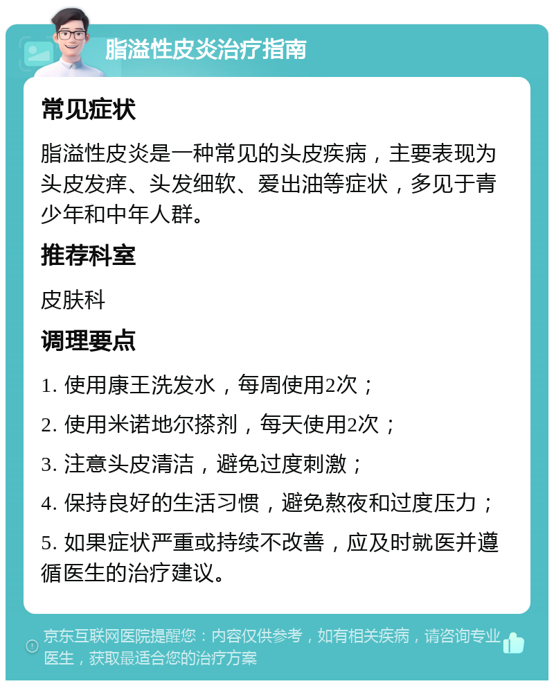 脂溢性皮炎治疗指南 常见症状 脂溢性皮炎是一种常见的头皮疾病，主要表现为头皮发痒、头发细软、爱出油等症状，多见于青少年和中年人群。 推荐科室 皮肤科 调理要点 1. 使用康王洗发水，每周使用2次； 2. 使用米诺地尔搽剂，每天使用2次； 3. 注意头皮清洁，避免过度刺激； 4. 保持良好的生活习惯，避免熬夜和过度压力； 5. 如果症状严重或持续不改善，应及时就医并遵循医生的治疗建议。