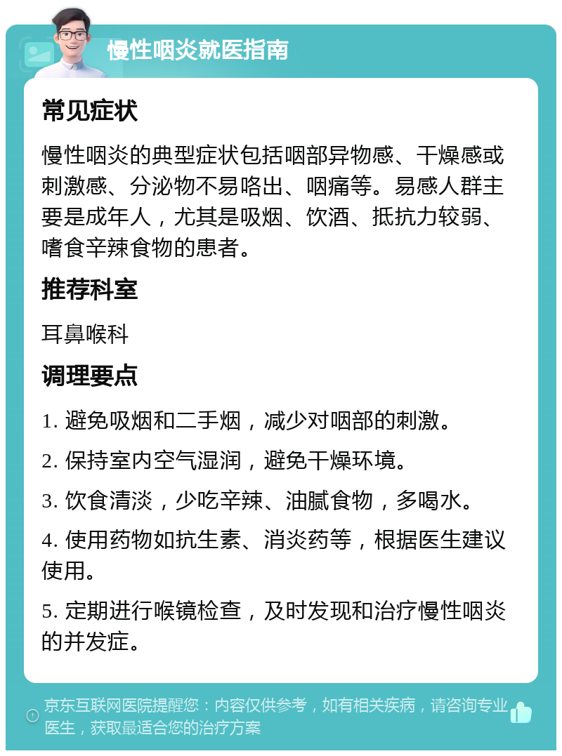 慢性咽炎就医指南 常见症状 慢性咽炎的典型症状包括咽部异物感、干燥感或刺激感、分泌物不易咯出、咽痛等。易感人群主要是成年人，尤其是吸烟、饮酒、抵抗力较弱、嗜食辛辣食物的患者。 推荐科室 耳鼻喉科 调理要点 1. 避免吸烟和二手烟，减少对咽部的刺激。 2. 保持室内空气湿润，避免干燥环境。 3. 饮食清淡，少吃辛辣、油腻食物，多喝水。 4. 使用药物如抗生素、消炎药等，根据医生建议使用。 5. 定期进行喉镜检查，及时发现和治疗慢性咽炎的并发症。