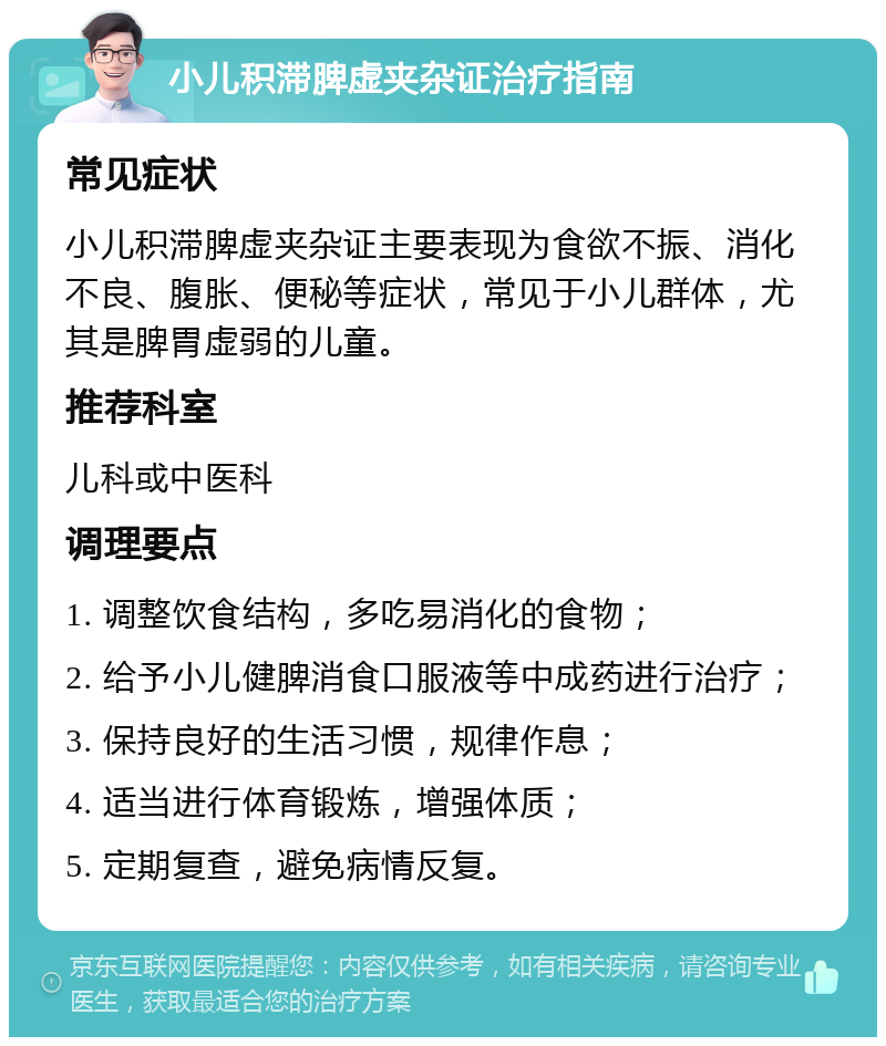 小儿积滞脾虚夹杂证治疗指南 常见症状 小儿积滞脾虚夹杂证主要表现为食欲不振、消化不良、腹胀、便秘等症状，常见于小儿群体，尤其是脾胃虚弱的儿童。 推荐科室 儿科或中医科 调理要点 1. 调整饮食结构，多吃易消化的食物； 2. 给予小儿健脾消食口服液等中成药进行治疗； 3. 保持良好的生活习惯，规律作息； 4. 适当进行体育锻炼，增强体质； 5. 定期复查，避免病情反复。