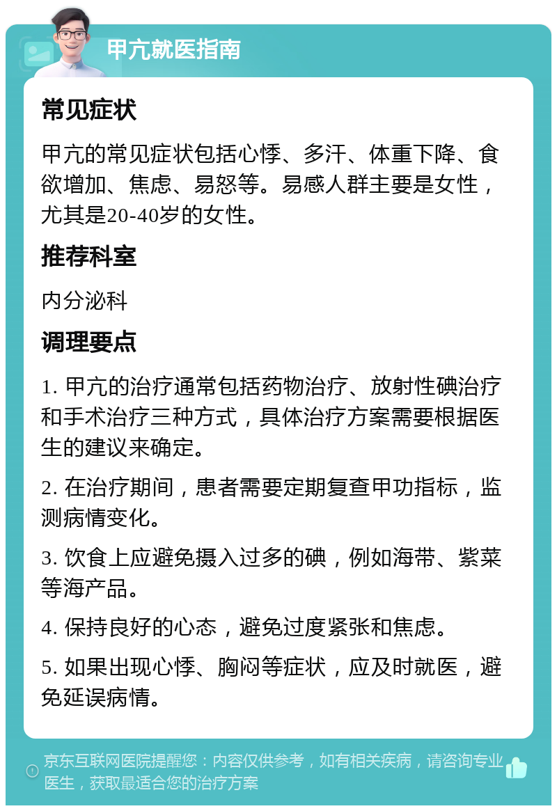 甲亢就医指南 常见症状 甲亢的常见症状包括心悸、多汗、体重下降、食欲增加、焦虑、易怒等。易感人群主要是女性，尤其是20-40岁的女性。 推荐科室 内分泌科 调理要点 1. 甲亢的治疗通常包括药物治疗、放射性碘治疗和手术治疗三种方式，具体治疗方案需要根据医生的建议来确定。 2. 在治疗期间，患者需要定期复查甲功指标，监测病情变化。 3. 饮食上应避免摄入过多的碘，例如海带、紫菜等海产品。 4. 保持良好的心态，避免过度紧张和焦虑。 5. 如果出现心悸、胸闷等症状，应及时就医，避免延误病情。