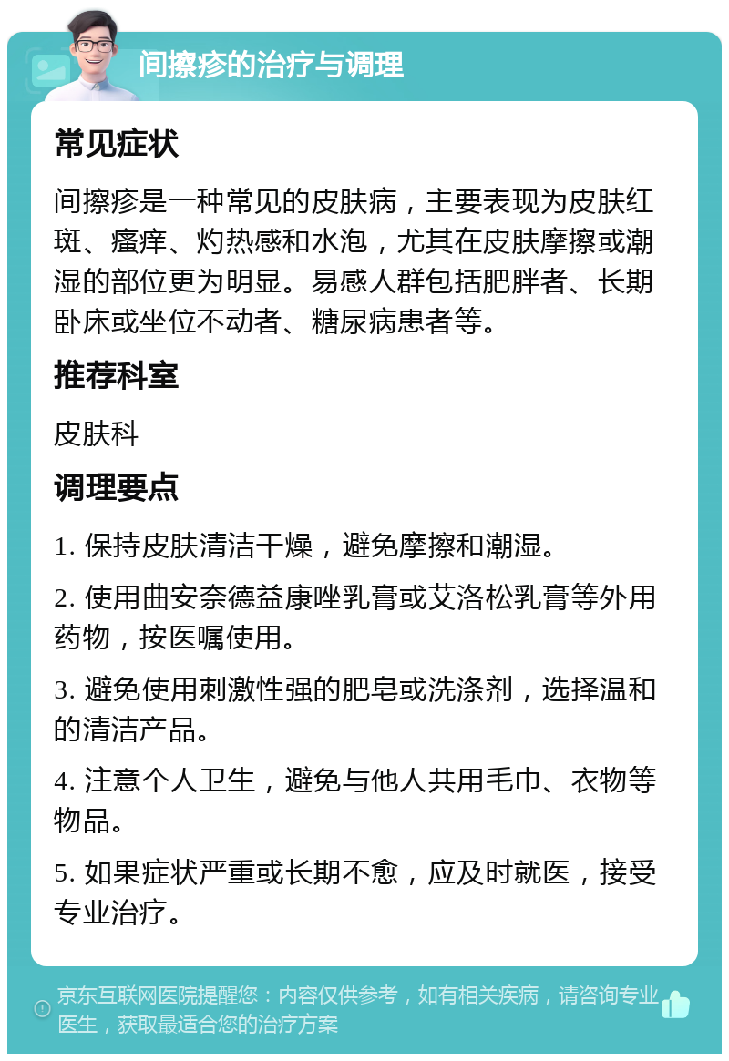 间擦疹的治疗与调理 常见症状 间擦疹是一种常见的皮肤病，主要表现为皮肤红斑、瘙痒、灼热感和水泡，尤其在皮肤摩擦或潮湿的部位更为明显。易感人群包括肥胖者、长期卧床或坐位不动者、糖尿病患者等。 推荐科室 皮肤科 调理要点 1. 保持皮肤清洁干燥，避免摩擦和潮湿。 2. 使用曲安奈德益康唑乳膏或艾洛松乳膏等外用药物，按医嘱使用。 3. 避免使用刺激性强的肥皂或洗涤剂，选择温和的清洁产品。 4. 注意个人卫生，避免与他人共用毛巾、衣物等物品。 5. 如果症状严重或长期不愈，应及时就医，接受专业治疗。