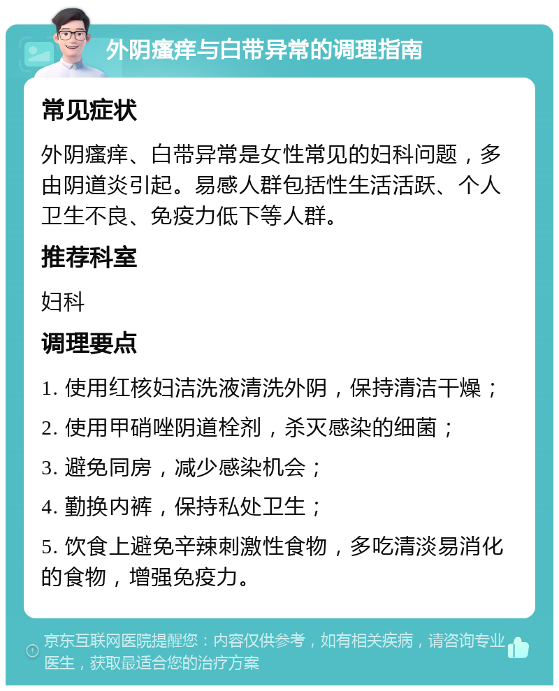 外阴瘙痒与白带异常的调理指南 常见症状 外阴瘙痒、白带异常是女性常见的妇科问题，多由阴道炎引起。易感人群包括性生活活跃、个人卫生不良、免疫力低下等人群。 推荐科室 妇科 调理要点 1. 使用红核妇洁洗液清洗外阴，保持清洁干燥； 2. 使用甲硝唑阴道栓剂，杀灭感染的细菌； 3. 避免同房，减少感染机会； 4. 勤换内裤，保持私处卫生； 5. 饮食上避免辛辣刺激性食物，多吃清淡易消化的食物，增强免疫力。