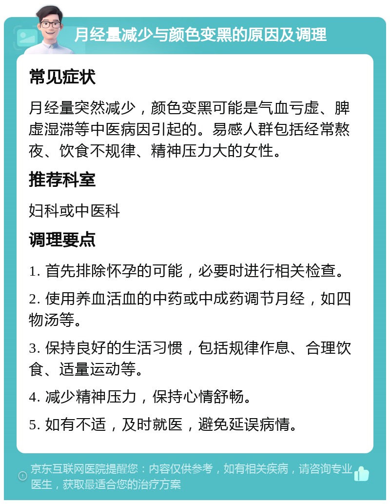 月经量减少与颜色变黑的原因及调理 常见症状 月经量突然减少，颜色变黑可能是气血亏虚、脾虚湿滞等中医病因引起的。易感人群包括经常熬夜、饮食不规律、精神压力大的女性。 推荐科室 妇科或中医科 调理要点 1. 首先排除怀孕的可能，必要时进行相关检查。 2. 使用养血活血的中药或中成药调节月经，如四物汤等。 3. 保持良好的生活习惯，包括规律作息、合理饮食、适量运动等。 4. 减少精神压力，保持心情舒畅。 5. 如有不适，及时就医，避免延误病情。