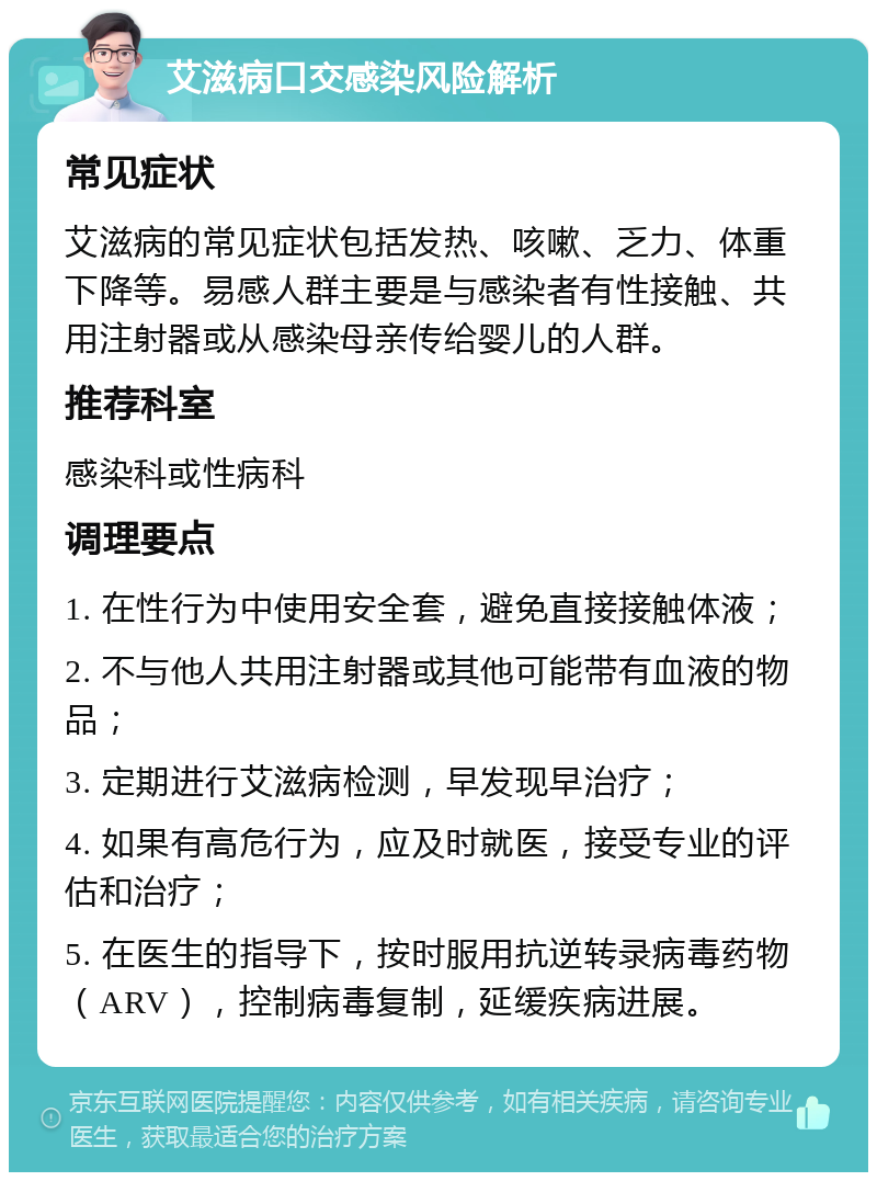 艾滋病口交感染风险解析 常见症状 艾滋病的常见症状包括发热、咳嗽、乏力、体重下降等。易感人群主要是与感染者有性接触、共用注射器或从感染母亲传给婴儿的人群。 推荐科室 感染科或性病科 调理要点 1. 在性行为中使用安全套，避免直接接触体液； 2. 不与他人共用注射器或其他可能带有血液的物品； 3. 定期进行艾滋病检测，早发现早治疗； 4. 如果有高危行为，应及时就医，接受专业的评估和治疗； 5. 在医生的指导下，按时服用抗逆转录病毒药物（ARV），控制病毒复制，延缓疾病进展。