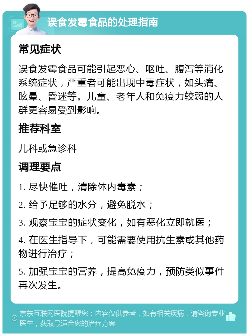 误食发霉食品的处理指南 常见症状 误食发霉食品可能引起恶心、呕吐、腹泻等消化系统症状，严重者可能出现中毒症状，如头痛、眩晕、昏迷等。儿童、老年人和免疫力较弱的人群更容易受到影响。 推荐科室 儿科或急诊科 调理要点 1. 尽快催吐，清除体内毒素； 2. 给予足够的水分，避免脱水； 3. 观察宝宝的症状变化，如有恶化立即就医； 4. 在医生指导下，可能需要使用抗生素或其他药物进行治疗； 5. 加强宝宝的营养，提高免疫力，预防类似事件再次发生。