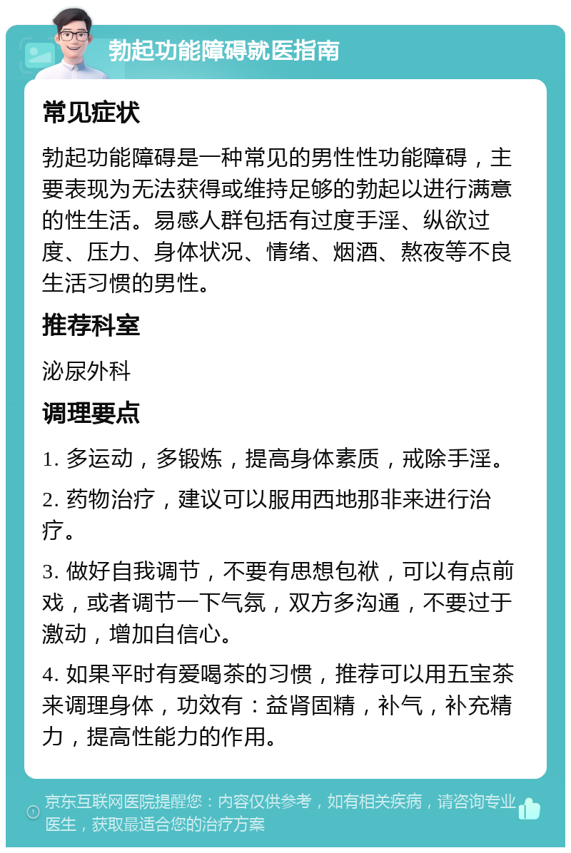 勃起功能障碍就医指南 常见症状 勃起功能障碍是一种常见的男性性功能障碍，主要表现为无法获得或维持足够的勃起以进行满意的性生活。易感人群包括有过度手淫、纵欲过度、压力、身体状况、情绪、烟酒、熬夜等不良生活习惯的男性。 推荐科室 泌尿外科 调理要点 1. 多运动，多锻炼，提高身体素质，戒除手淫。 2. 药物治疗，建议可以服用西地那非来进行治疗。 3. 做好自我调节，不要有思想包袱，可以有点前戏，或者调节一下气氛，双方多沟通，不要过于激动，增加自信心。 4. 如果平时有爱喝茶的习惯，推荐可以用五宝茶来调理身体，功效有：益肾固精，补气，补充精力，提高性能力的作用。