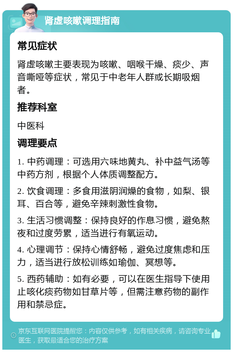 肾虚咳嗽调理指南 常见症状 肾虚咳嗽主要表现为咳嗽、咽喉干燥、痰少、声音嘶哑等症状，常见于中老年人群或长期吸烟者。 推荐科室 中医科 调理要点 1. 中药调理：可选用六味地黄丸、补中益气汤等中药方剂，根据个人体质调整配方。 2. 饮食调理：多食用滋阴润燥的食物，如梨、银耳、百合等，避免辛辣刺激性食物。 3. 生活习惯调整：保持良好的作息习惯，避免熬夜和过度劳累，适当进行有氧运动。 4. 心理调节：保持心情舒畅，避免过度焦虑和压力，适当进行放松训练如瑜伽、冥想等。 5. 西药辅助：如有必要，可以在医生指导下使用止咳化痰药物如甘草片等，但需注意药物的副作用和禁忌症。